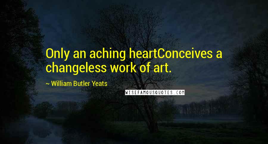 William Butler Yeats Quotes: Only an aching heartConceives a changeless work of art.