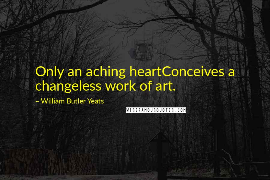 William Butler Yeats Quotes: Only an aching heartConceives a changeless work of art.