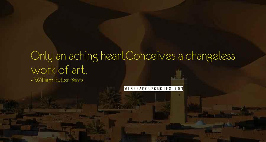 William Butler Yeats Quotes: Only an aching heartConceives a changeless work of art.