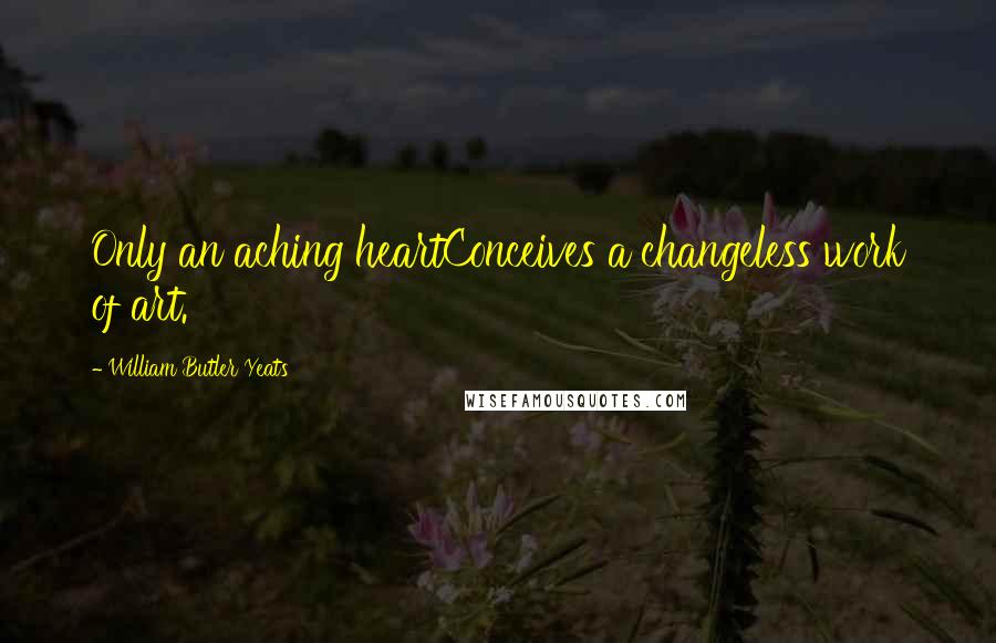 William Butler Yeats Quotes: Only an aching heartConceives a changeless work of art.