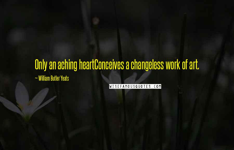 William Butler Yeats Quotes: Only an aching heartConceives a changeless work of art.