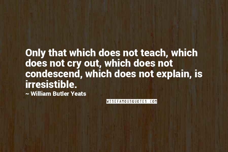William Butler Yeats Quotes: Only that which does not teach, which does not cry out, which does not condescend, which does not explain, is irresistible.