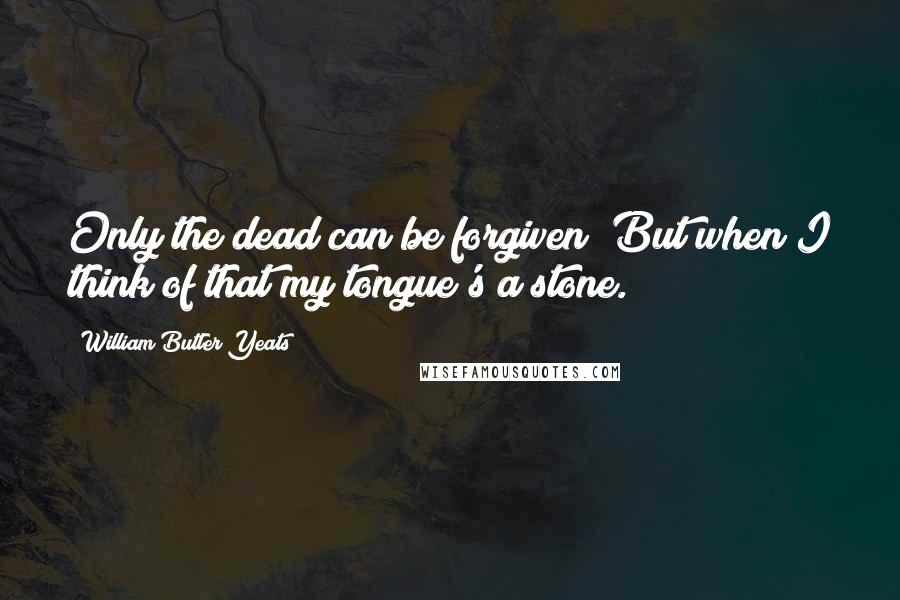 William Butler Yeats Quotes: Only the dead can be forgiven; But when I think of that my tongue's a stone.