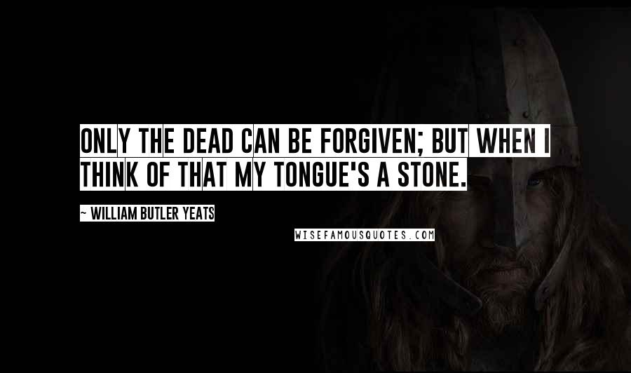 William Butler Yeats Quotes: Only the dead can be forgiven; But when I think of that my tongue's a stone.