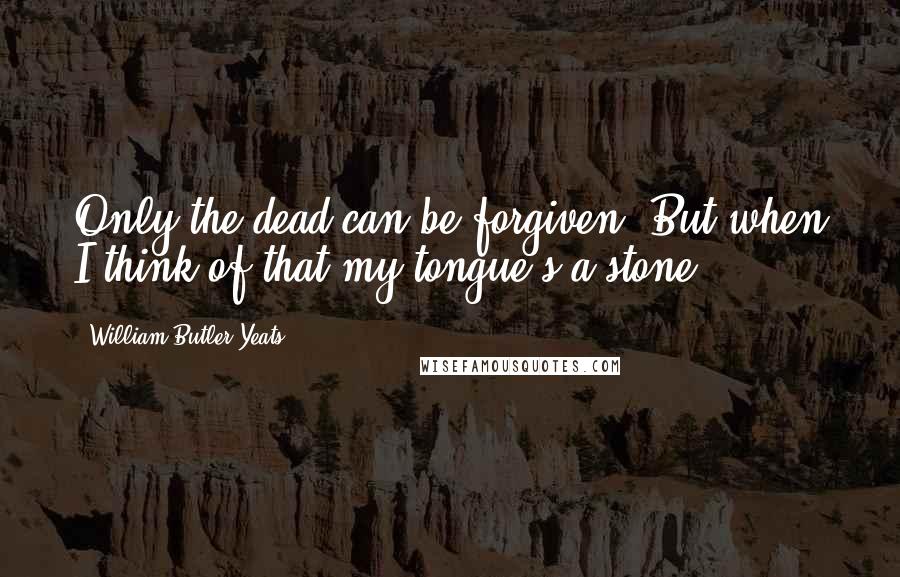 William Butler Yeats Quotes: Only the dead can be forgiven; But when I think of that my tongue's a stone.