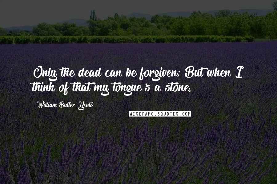 William Butler Yeats Quotes: Only the dead can be forgiven; But when I think of that my tongue's a stone.