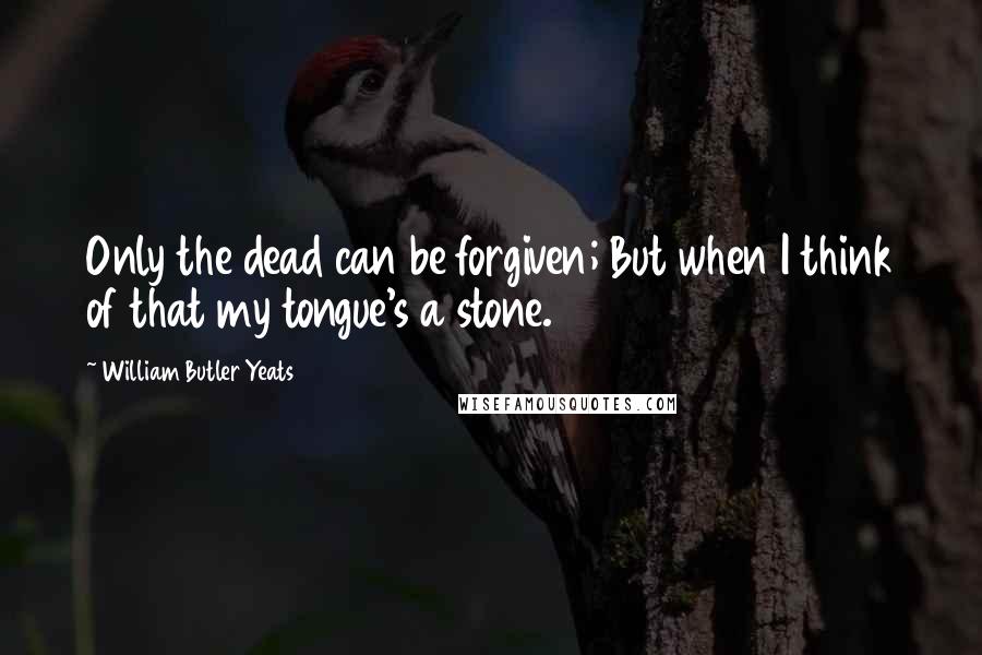 William Butler Yeats Quotes: Only the dead can be forgiven; But when I think of that my tongue's a stone.