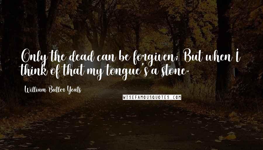 William Butler Yeats Quotes: Only the dead can be forgiven; But when I think of that my tongue's a stone.