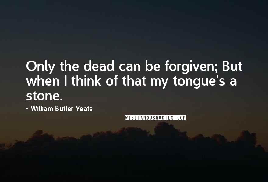 William Butler Yeats Quotes: Only the dead can be forgiven; But when I think of that my tongue's a stone.