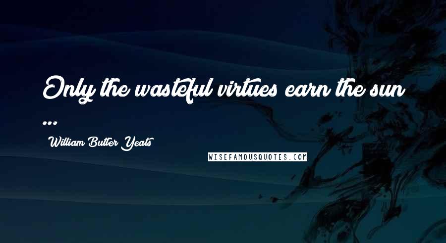 William Butler Yeats Quotes: Only the wasteful virtues earn the sun ...