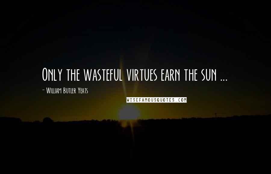 William Butler Yeats Quotes: Only the wasteful virtues earn the sun ...