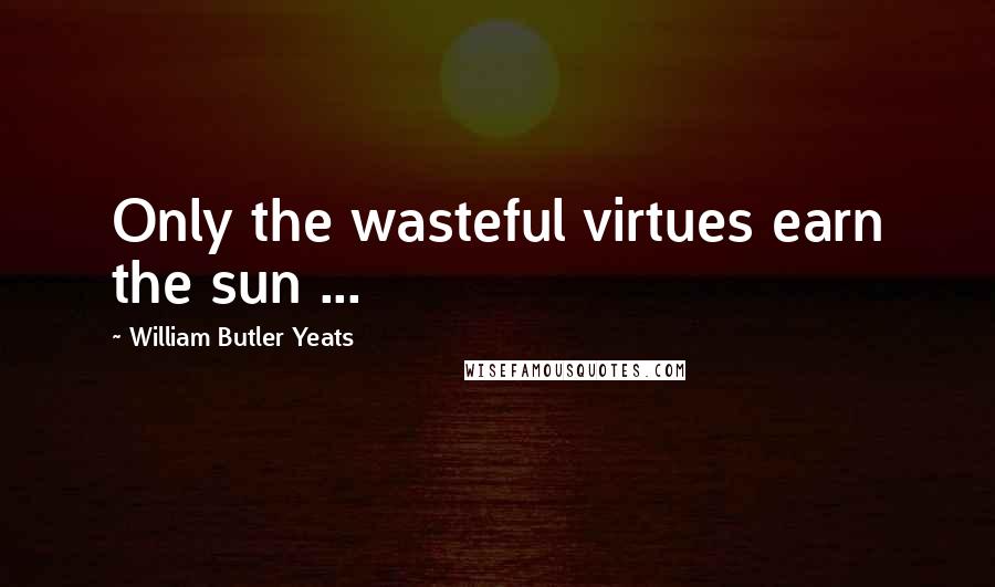 William Butler Yeats Quotes: Only the wasteful virtues earn the sun ...