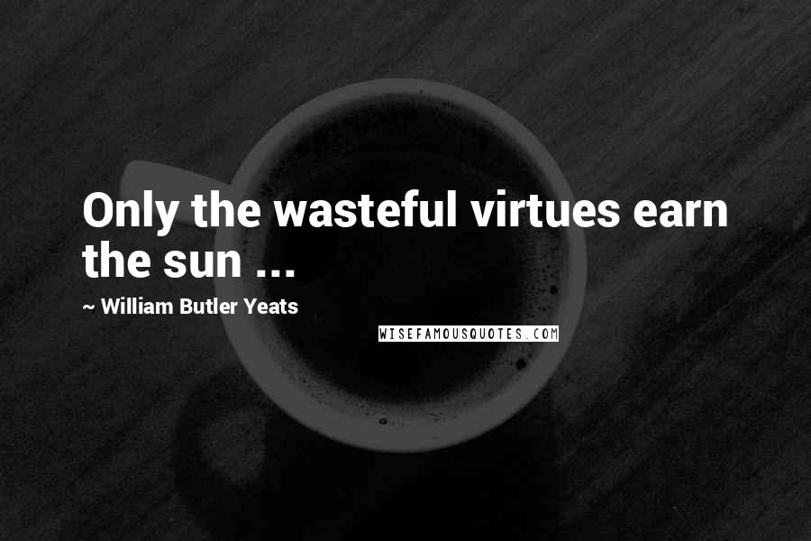 William Butler Yeats Quotes: Only the wasteful virtues earn the sun ...