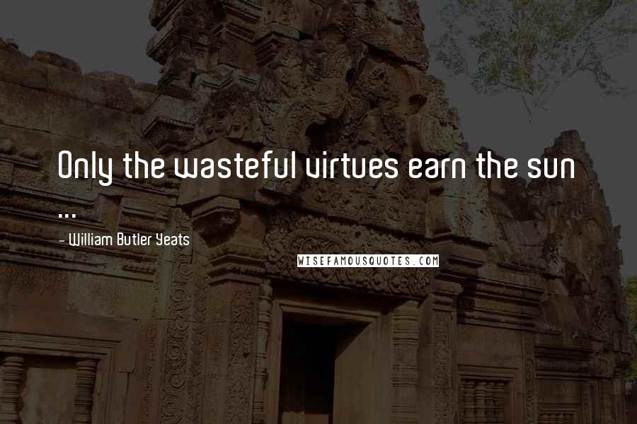 William Butler Yeats Quotes: Only the wasteful virtues earn the sun ...