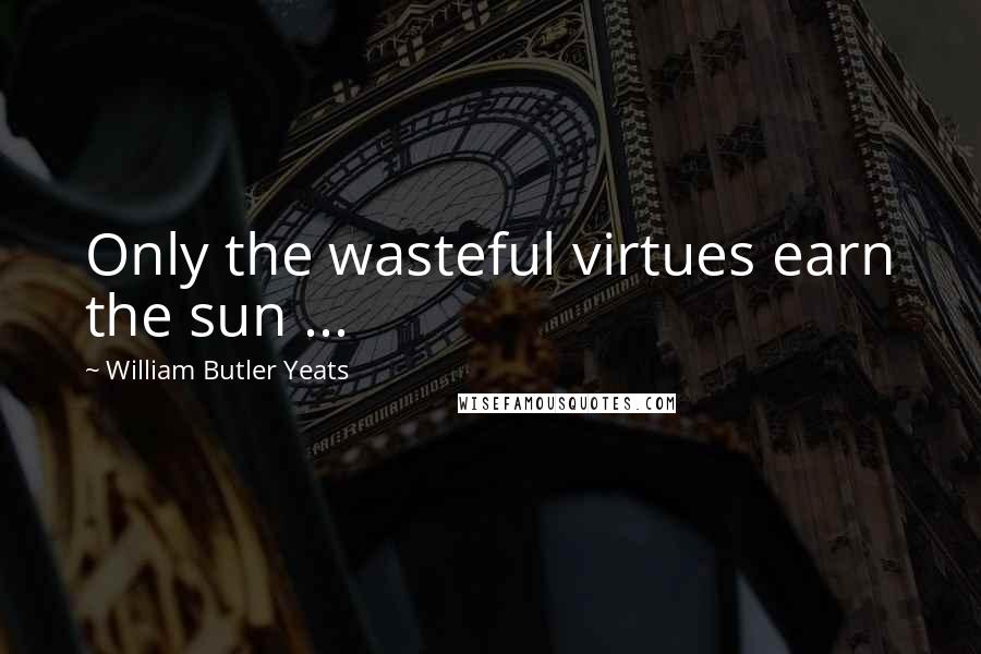 William Butler Yeats Quotes: Only the wasteful virtues earn the sun ...