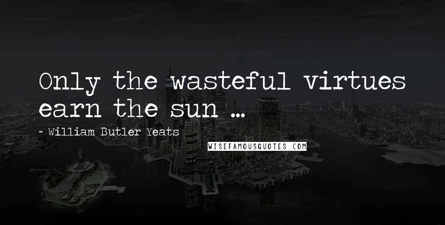 William Butler Yeats Quotes: Only the wasteful virtues earn the sun ...