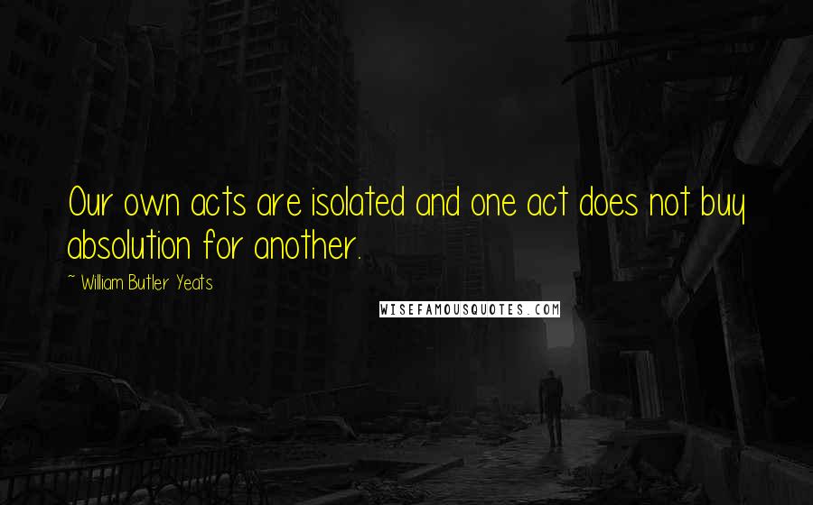 William Butler Yeats Quotes: Our own acts are isolated and one act does not buy absolution for another.