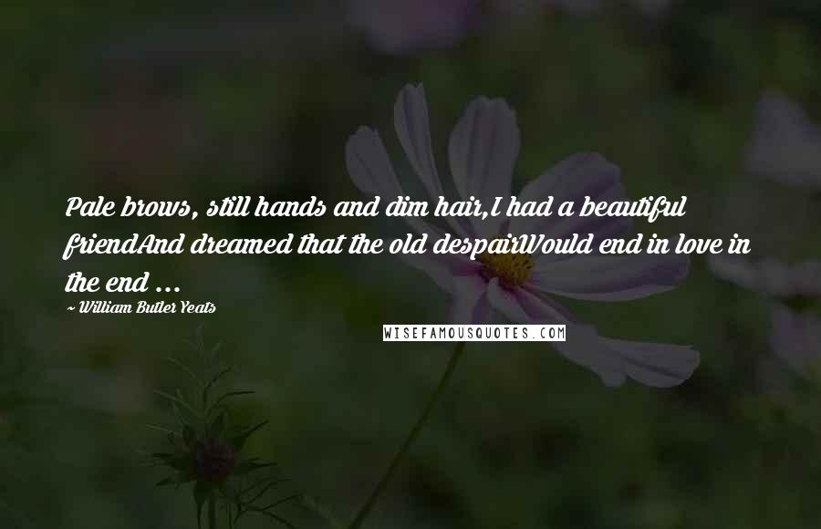 William Butler Yeats Quotes: Pale brows, still hands and dim hair,I had a beautiful friendAnd dreamed that the old despairWould end in love in the end ...