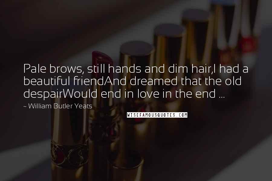 William Butler Yeats Quotes: Pale brows, still hands and dim hair,I had a beautiful friendAnd dreamed that the old despairWould end in love in the end ...