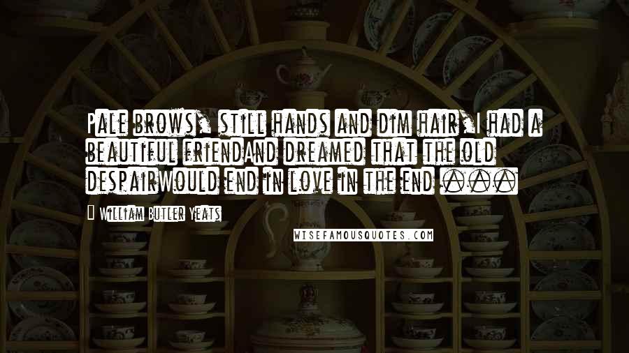 William Butler Yeats Quotes: Pale brows, still hands and dim hair,I had a beautiful friendAnd dreamed that the old despairWould end in love in the end ...