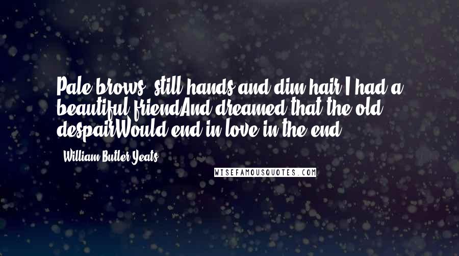 William Butler Yeats Quotes: Pale brows, still hands and dim hair,I had a beautiful friendAnd dreamed that the old despairWould end in love in the end ...