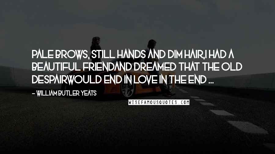 William Butler Yeats Quotes: Pale brows, still hands and dim hair,I had a beautiful friendAnd dreamed that the old despairWould end in love in the end ...