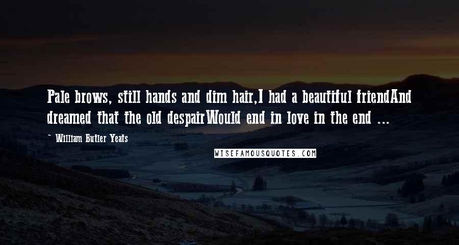 William Butler Yeats Quotes: Pale brows, still hands and dim hair,I had a beautiful friendAnd dreamed that the old despairWould end in love in the end ...