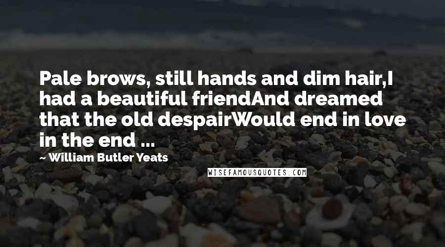 William Butler Yeats Quotes: Pale brows, still hands and dim hair,I had a beautiful friendAnd dreamed that the old despairWould end in love in the end ...