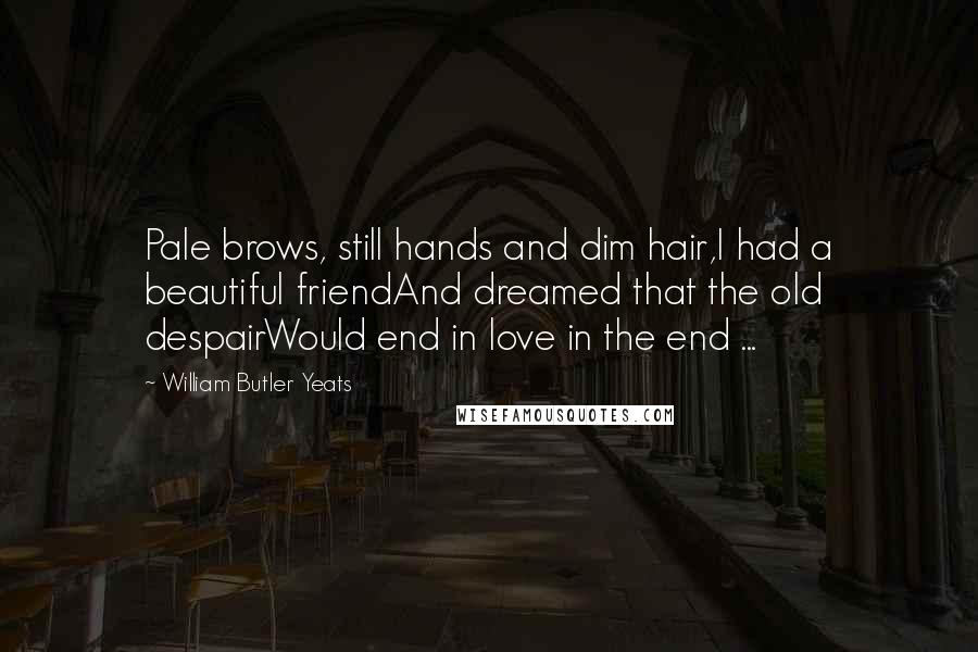 William Butler Yeats Quotes: Pale brows, still hands and dim hair,I had a beautiful friendAnd dreamed that the old despairWould end in love in the end ...
