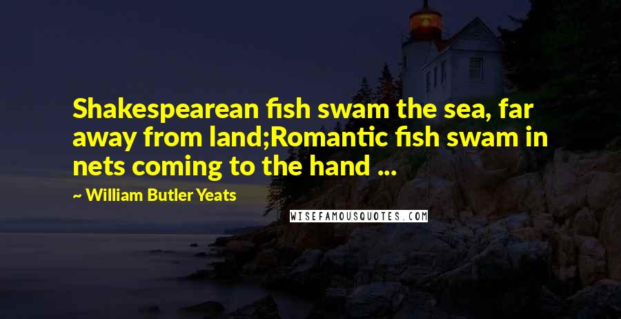 William Butler Yeats Quotes: Shakespearean fish swam the sea, far away from land;Romantic fish swam in nets coming to the hand ...