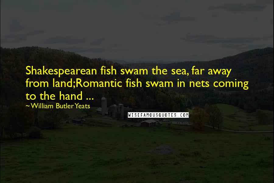 William Butler Yeats Quotes: Shakespearean fish swam the sea, far away from land;Romantic fish swam in nets coming to the hand ...