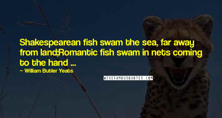 William Butler Yeats Quotes: Shakespearean fish swam the sea, far away from land;Romantic fish swam in nets coming to the hand ...