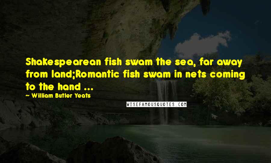 William Butler Yeats Quotes: Shakespearean fish swam the sea, far away from land;Romantic fish swam in nets coming to the hand ...