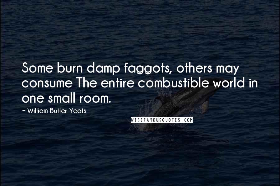 William Butler Yeats Quotes: Some burn damp faggots, others may consume The entire combustible world in one small room.