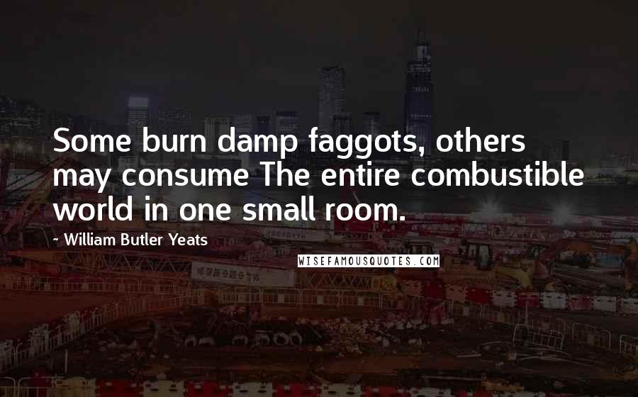 William Butler Yeats Quotes: Some burn damp faggots, others may consume The entire combustible world in one small room.