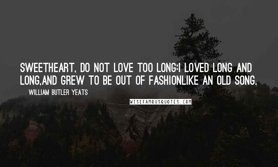 William Butler Yeats Quotes: Sweetheart, do not love too long:I loved long and long,And grew to be out of fashionLike an old song.