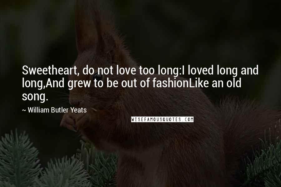 William Butler Yeats Quotes: Sweetheart, do not love too long:I loved long and long,And grew to be out of fashionLike an old song.