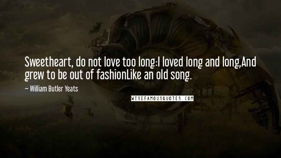 William Butler Yeats Quotes: Sweetheart, do not love too long:I loved long and long,And grew to be out of fashionLike an old song.