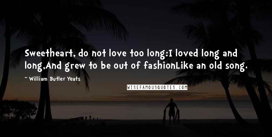 William Butler Yeats Quotes: Sweetheart, do not love too long:I loved long and long,And grew to be out of fashionLike an old song.