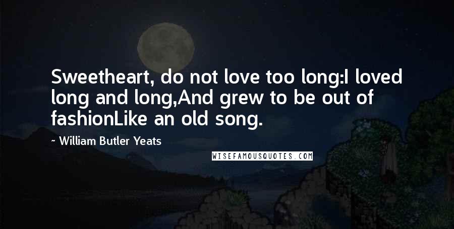 William Butler Yeats Quotes: Sweetheart, do not love too long:I loved long and long,And grew to be out of fashionLike an old song.