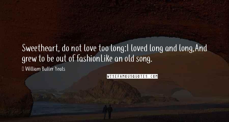 William Butler Yeats Quotes: Sweetheart, do not love too long:I loved long and long,And grew to be out of fashionLike an old song.