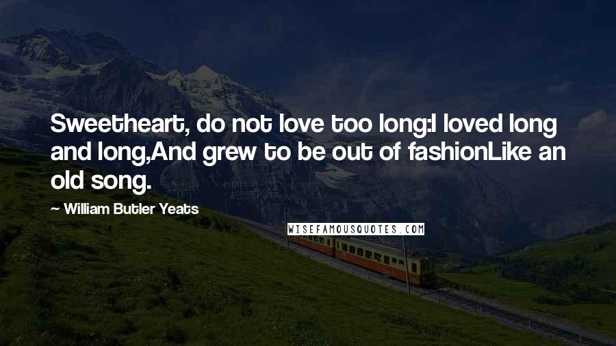 William Butler Yeats Quotes: Sweetheart, do not love too long:I loved long and long,And grew to be out of fashionLike an old song.