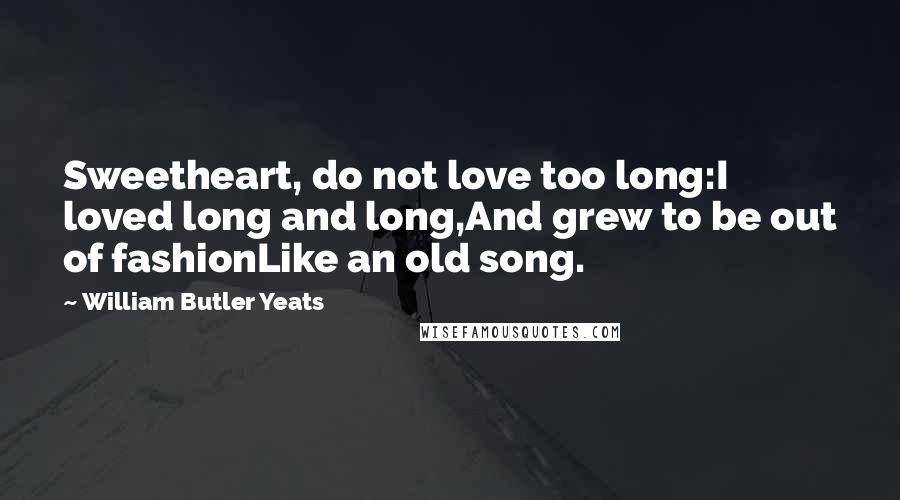 William Butler Yeats Quotes: Sweetheart, do not love too long:I loved long and long,And grew to be out of fashionLike an old song.