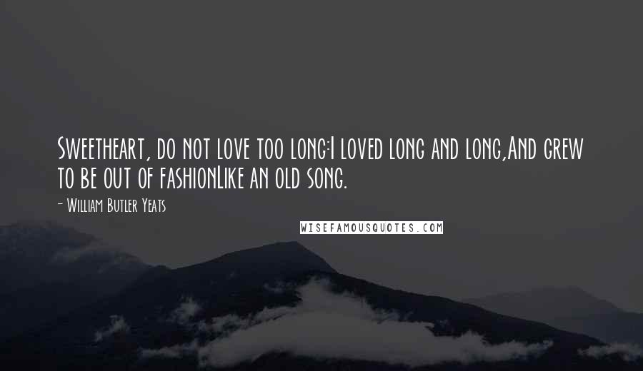 William Butler Yeats Quotes: Sweetheart, do not love too long:I loved long and long,And grew to be out of fashionLike an old song.