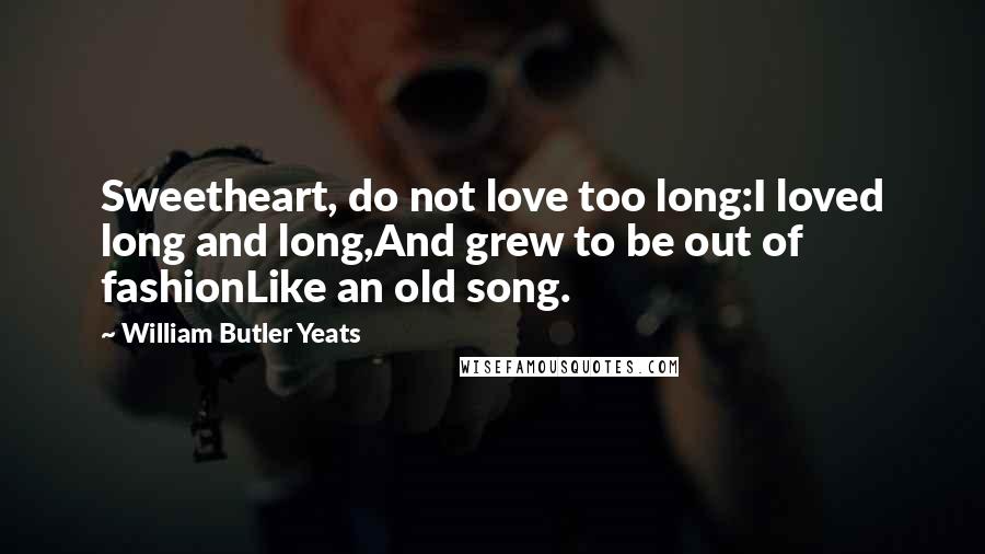 William Butler Yeats Quotes: Sweetheart, do not love too long:I loved long and long,And grew to be out of fashionLike an old song.