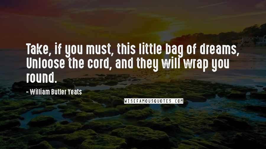 William Butler Yeats Quotes: Take, if you must, this little bag of dreams, Unloose the cord, and they will wrap you round.