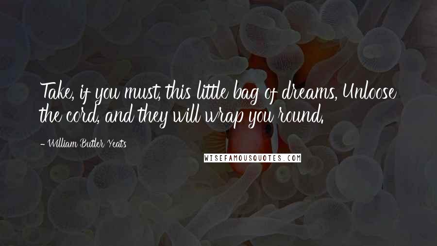 William Butler Yeats Quotes: Take, if you must, this little bag of dreams, Unloose the cord, and they will wrap you round.