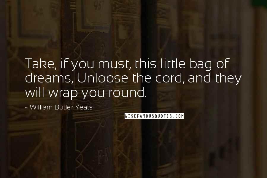 William Butler Yeats Quotes: Take, if you must, this little bag of dreams, Unloose the cord, and they will wrap you round.