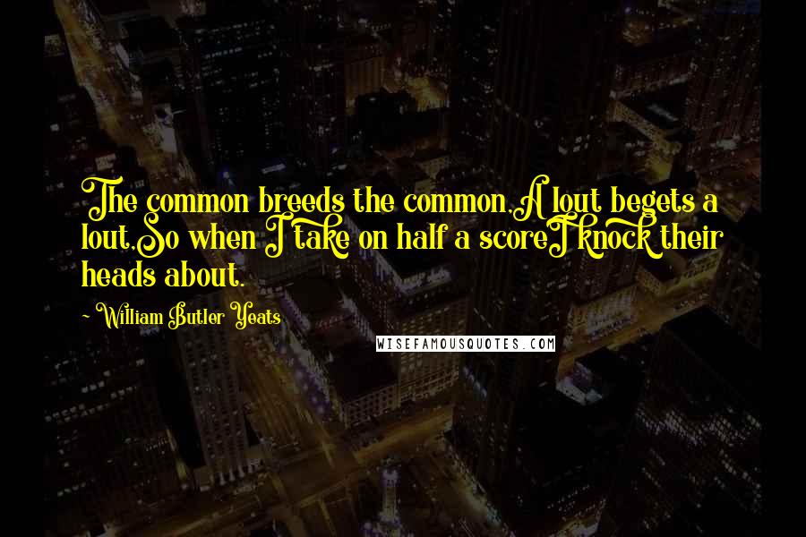 William Butler Yeats Quotes: The common breeds the common,A lout begets a lout,So when I take on half a scoreI knock their heads about.