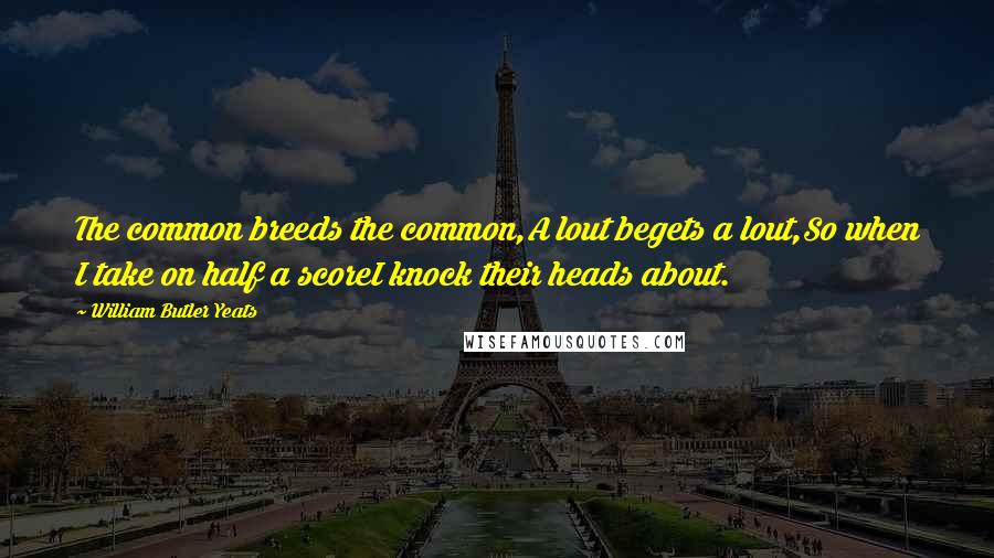 William Butler Yeats Quotes: The common breeds the common,A lout begets a lout,So when I take on half a scoreI knock their heads about.